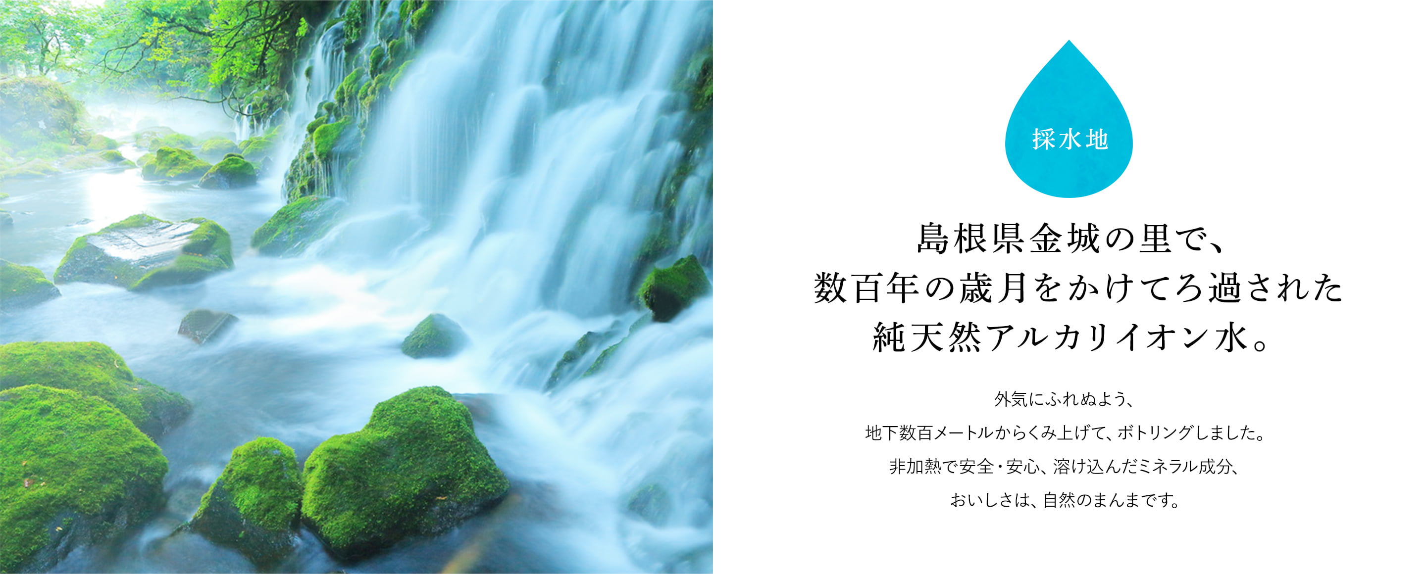 採水地 島根県金城の里で、数百年の歳月をかけてろ過された純天然アルカリイオン水。外気にふれぬよう、地下数百メートルからくみ上げて、ボトリングしました。非加熱で安全・安心、溶け込んだミネラル成分、おいしさは、自然のまんまです。