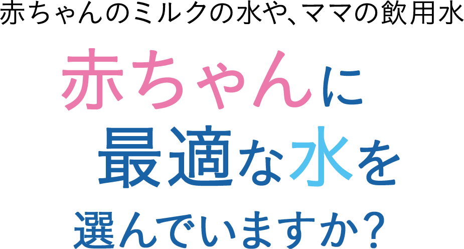 赤ちゃんのミルクの水や、ママの飲用水 赤ちゃんに最適な水を選んでいますか？