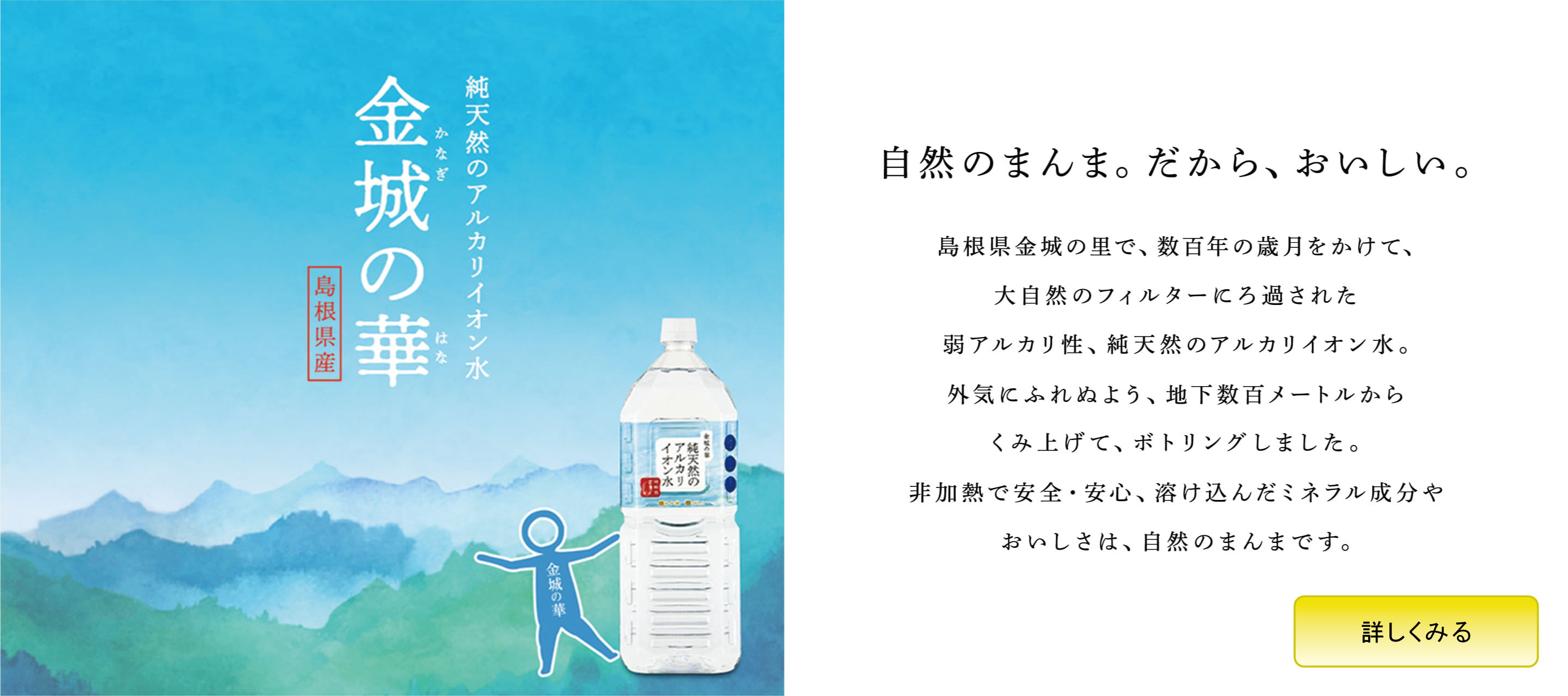 自然のまんま。だから、おいしい。 島根県金城の里で、数百年の歳月をかけて、大自然のフィルターにろ過された弱アルカリ性、純天然のアルカリイオン水。外気にふれぬよう、地下数百メートルからくみ上げて、ボトリングしました。非加熱で安全・安心、溶け込んだミネラル成分やおいしさは、自然のまんまです。